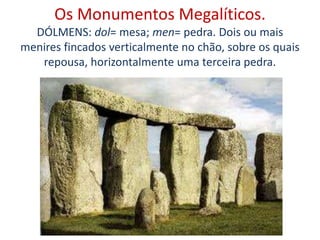 Os Monumentos Megalíticos.
DÓLMENS: dol= mesa; men= pedra. Dois ou mais
menires fincados verticalmente no chão, sobre os quais
repousa, horizontalmente uma terceira pedra.
 
