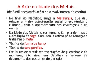 A Arte no Idade dos Metais.
(de 6 mil anos atrás até o desenvolvimento da escrita)
• No final do Neolítico, surge a Metalurgia, que deu
origem a maior estruturação social e econômica e
culminou com o aparecimento das civilizações e da
escrita.
• Na Idade dos Metais, o ser humano já havia dominado
a produção do fogo. Com isso, o artista pôde começar a
trabalhar o metal.
• Técnica da forma de barro.
• Técnica da cera perdida.
• Esculturas de metal: representações de guerreiros e de
mulheres, são ricas em detalhes e servem de
documento dos costumes do período.
 