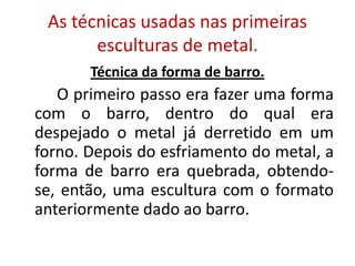 As técnicas usadas nas primeiras
esculturas de metal.
Técnica da forma de barro.
O primeiro passo era fazer uma forma
com o barro, dentro do qual era
despejado o metal já derretido em um
forno. Depois do esfriamento do metal, a
forma de barro era quebrada, obtendo-
se, então, uma escultura com o formato
anteriormente dado ao barro.
 