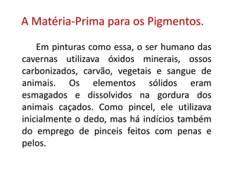 A Matéria-Prima para os Pigmentos.		Em pinturas como essa, o ser humano das cavernas utilizava óxidos minerais, ossos carbonizados, carvão, vegetais e sangue de animais. Os elementos sólidos eram esmagados e dissolvidos na gordura dos animais caçados. Como pincel, ele utilizava inicialmente o dedo, mas há indícios também do emprego de pinceis feitos com penas e pelos.