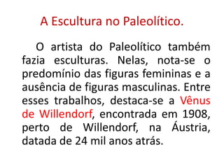 A Escultura no Paleolítico.O artista do Paleolítico também fazia esculturas. Nelas, nota-se o predomínio das figuras femininas e a ausência de figuras masculinas. Entre esses trabalhos, destaca-se a Vênus de Willendorf, encontrada em 1908, perto de Willendorf, na Áustria, datada de 24 mil anos atrás.