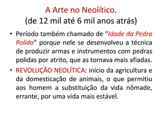 A Arte no Neolítico.(de 12 mil até 6 mil anos atrás)Período também chamado de “Idade da Pedra Polida” porque nele se desenvolveu a técnica de produzir armas e instrumentos com pedras polidas por atrito, que as tornava mais afiadas.REVOLUÇÃO NEOLÍTICA: início da agricultura e da domesticação de animais, o que permitiu aos homem a substituição da vida nômade, errante, por uma vida mais estável.