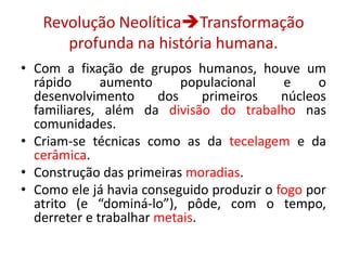 Revolução NeolíticaTransformação profunda na história humana.Com a fixação de grupos humanos, houve um rápido aumento populacional e o desenvolvimento dos primeiros núcleos familiares, além da divisão do trabalho nas comunidades.Criam-se técnicas como as da tecelagem e da cerâmica.Construção das primeiras moradias.Como ele já havia conseguido produzir o fogo por atrito (e “dominá-lo”), pôde, com o tempo, derreter e trabalhar metais.