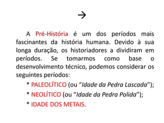 		A Pré-História é um dos períodos mais fascinantes da história humana. Devido à sua longa duração, os historiadores a dividiram em períodos. Se tomarmos como base o desenvolvimento técnico, podemos considerar os seguintes períodos:	* PALEOLÍTICO (ou “Idade da Pedra Lascada”);	* NEOLÍTICO (ou “Idade da Pedra Polida”);	* IDADE DOS METAIS.