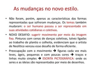 As mudanças no novo estilo.Não foram, porém, apenas as características das formas representadas que sofreram mudanças. Os temas também mudaram: o ser humano passou a ser representado em suas atividades cotidianas e coletivas.NOVO DESAFIO: sugerir movimento por meio da imagem fixa. Pinturas com cenas de danças coletivas, talvez ligadas ao trabalho de plantio e colheita, evidenciam que o artista de Neolítico venceu esse desafio de forma eficiente.Preocupação com o movimento  figuras cada vez mais leves, ágeis, pequenas e com poucas cores  traços e linhas muito simples  ESCRITA PICTOGRÁFICA: onde os seres e as ideias são representados por meio de desenhos.