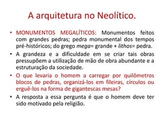 A arquitetura no Neolítico.MONUMENTOS MEGALÍTICOS: Monumentos feitos com grandes pedras; pedra monumental dos tempos pré-históricos; do grego mega= grande + lithos= pedra.A grandeza e a dificuldade em se criar tais obras pressupõem a utilização de mão de obra abundante e a estruturação da sociedade.O que levaria o homem a carregar por quilômetros blocos de pedras, organizá-los em fileiras, círculos ou erguê-los na forma de gigantescas mesas?A resposta a essa pergunta é que o homem deve ter sido motivado pela religião.