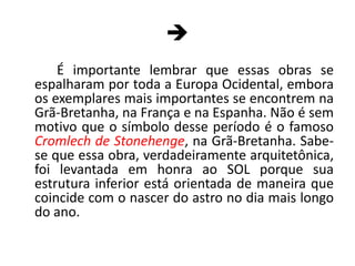 	É importante lembrar que essas obras se espalharam por toda a Europa Ocidental, embora os exemplares mais importantes se encontrem na Grã-Bretanha, na França e na Espanha. Não é sem motivo que o símbolo desse período é o famoso Cromlech de Stonehenge, na Grã-Bretanha. Sabe-se que essa obra, verdadeiramente arquitetônica, foi levantada em honra ao SOL porque sua estrutura inferior está orientada de maneira que coincide com o nascer do astro no dia mais longo do ano.