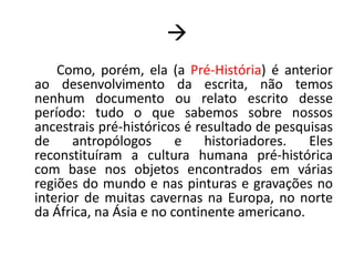 Como, porém, ela (a Pré-História) é anterior ao desenvolvimento da escrita, não temos nenhum documento ou relato escrito desse período: tudo o que sabemos sobre nossos ancestrais pré-históricos é resultado de pesquisas de antropólogos e historiadores. Eles reconstituíram a cultura humana pré-histórica com base nos objetos encontrados em várias regiões do mundo e nas pinturas e gravações no interior de muitas cavernas na Europa, no norte da África, na Ásia e no continente americano.