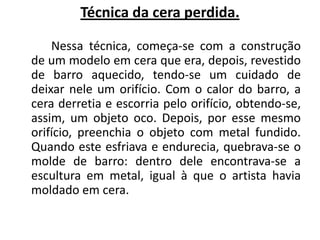 Técnica da cera perdida.		Nessa técnica, começa-se com a construção de um modelo em cera que era, depois, revestido de barro aquecido, tendo-se um cuidado de deixar nele um orifício. Com o calor do barro, a cera derretia e escorria pelo orifício, obtendo-se, assim, um objeto oco. Depois, por esse mesmo orifício, preenchia o objeto com metal fundido. Quando este esfriava e endurecia, quebrava-se o molde de barro: dentro dele encontrava-se a escultura em metal, igual à que o artista havia moldado em cera.