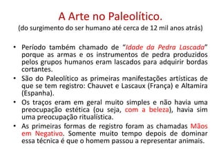 A Arte no Paleolítico.(do surgimento do ser humano até cerca de 12 mil anos atrás)Período também chamado de “Idade da Pedra Lascada” porque as armas e os instrumentos de pedra produzidos pelos grupos humanos eram lascados para adquirir bordas cortantes.São do Paleolítico as primeiras manifestações artísticas de que se tem registro: Chauvet e Lascaux (França) e Altamira (Espanha).Os traços eram em geral muito simples e não havia uma preocupação estética (ou seja, com a beleza), havia sim uma preocupação ritualística.As primeiras formas de registro foram as chamadas Mãos em Negativo. Somente muito tempo depois de dominar essa técnica é que o homem passou a representar animais.