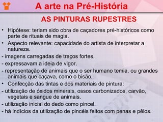 A arte na Pré-História
                AS PINTURAS RUPESTRES
• Hipótese: teriam sido obra de caçadores pré-históricos como
   parte de rituais de magia.
• Aspecto relevante: capacidade do artista de interpretar a
   natureza.
- imagens carregadas de traços fortes.
- expressavam a ideia de vigor.
- representação de animais que o ser humano temia, ou grandes
   animais que caçava, como o bisão.
• Confecção das tintas e dos materiais de pintura:
- utilização de óxidos minerais, ossos carbonizados, carvão,
   vegetais e sangue de animais.
- utilização inicial do dedo como pincel.
- há indícios da utilização de pincéis feitos com penas e pêlos.
 