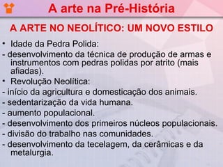 A arte na Pré-História
 A ARTE NO NEOLÍTICO: UM NOVO ESTILO
• Idade da Pedra Polida:
- desenvolvimento da técnica de produção de armas e
   instrumentos com pedras polidas por atrito (mais
   afiadas).
• Revolução Neolítica:
- início da agricultura e domesticação dos animais.
- sedentarização da vida humana.
- aumento populacional.
- desenvolvimento dos primeiros núcleos populacionais.
- divisão do trabalho nas comunidades.
- desenvolvimento da tecelagem, da cerâmicas e da
   metalurgia.
 
