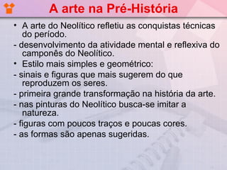 A arte na Pré-História
• A arte do Neolítico refletiu as conquistas técnicas
   do período.
- desenvolvimento da atividade mental e reflexiva do
   camponês do Neolítico.
• Estilo mais simples e geométrico:
- sinais e figuras que mais sugerem do que
   reproduzem os seres.
- primeira grande transformação na história da arte.
- nas pinturas do Neolítico busca-se imitar a
   natureza.
- figuras com poucos traços e poucas cores.
- as formas são apenas sugeridas.
 