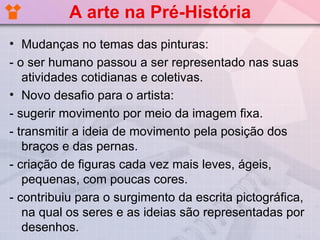 A arte na Pré-História
• Mudanças no temas das pinturas:
- o ser humano passou a ser representado nas suas
   atividades cotidianas e coletivas.
• Novo desafio para o artista:
- sugerir movimento por meio da imagem fixa.
- transmitir a ideia de movimento pela posição dos
   braços e das pernas.
- criação de figuras cada vez mais leves, ágeis,
   pequenas, com poucas cores.
- contribuiu para o surgimento da escrita pictográfica,
   na qual os seres e as ideias são representadas por
   desenhos.
 