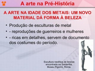 A arte na Pré-História
A ARTE NA IDADE DOS METAIS: UM NOVO
    MATERIAL DÁ FORMA À BELEZA
• Produção de esculturas de metal
• - reproduções de guerreiros e mulheres
• - ricas em detalhes, servem de documento
  dos costumes do período.



                   Escultura neolítica de bronze
                    encontrada na Sardenha,
                     Museu Pigorini, Roma.
 