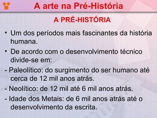 A arte na Pré-História
               A PRÉ-HISTÓRIA
• Um dos períodos mais fascinantes da história
   humana.
• De acordo com o desenvolvimento técnico
   divide-se em:
- Paleolítico: do surgimento do ser humano até
   cerca de 12 mil anos atrás.
- Neolítico: de 12 mil até 6 mil anos atrás.
- Idade dos Metais: de 6 mil anos atrás até o
   desenvolvimento da escrita.
 