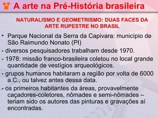 A arte na Pré-História brasileira
     NATURALISMO E GEOMETRISMO: DUAS FACES DA
             ARTE RUPESTRE NO BRASIL
• Parque Nacional da Serra da Capivara: município de
   São Raimundo Nonato (PI)
- diversos pesquisadores trabalham desde 1970.
- 1978: missão franco-brasileira coletou no local grande
   quantidade de vestígios arqueológicos.
- grupos humanos habitaram a região por volta de 6000
   a.C., ou talvez antes dessa data.
- os primeiros habitantes da áreas, provavelmente
   caçadores-coletores, nômades e semi-nômades –
   teriam sido os autores das pinturas e gravações aí
   encontradas.
 