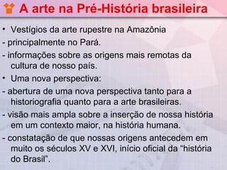 A arte na Pré-História brasileira
• Vestígios da arte rupestre na Amazônia
- principalmente no Pará.
- informações sobre as origens mais remotas da
   cultura de nosso país.
• Uma nova perspectiva:
- abertura de uma nova perspectiva tanto para a
   historiografia quanto para a arte brasileiras.
- visão mais ampla sobre a inserção de nossa história
   em um contexto maior, na história humana.
- constatação de que nossas origens antecedem em
   muito os séculos XV e XVI, início oficial da “história
   do Brasil”.
 