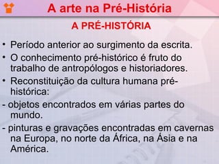 A arte na Pré-História
               A PRÉ-HISTÓRIA
• Período anterior ao surgimento da escrita.
• O conhecimento pré-histórico é fruto do
  trabalho de antropólogos e historiadores.
• Reconstituição da cultura humana pré-
  histórica:
- objetos encontrados em várias partes do
  mundo.
- pinturas e gravações encontradas em cavernas
  na Europa, no norte da África, na Ásia e na
  América.
 