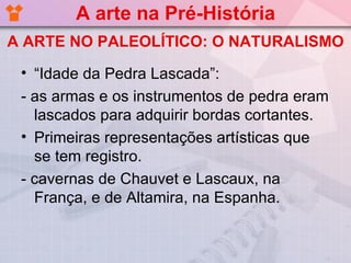 A arte na Pré-História
A ARTE NO PALEOLÍTICO: O NATURALISMO

 • “Idade da Pedra Lascada”:
 - as armas e os instrumentos de pedra eram
   lascados para adquirir bordas cortantes.
 • Primeiras representações artísticas que
   se tem registro.
 - cavernas de Chauvet e Lascaux, na
   França, e de Altamira, na Espanha.
 