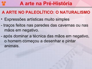 A arte na Pré-História
A ARTE NO PALEOLÍTICO: O NATURALISMO
• Expressões artísticas muito simples
- traços feitos nas paredes das cavernas ou nas
   mãos em negativo.
- após dominar a técnica das mãos em negativo,
   o homem começou a desenhar e pintar
   animais.
 