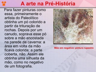 A arte na Pré-História
Para fazer pinturas como
essa, primeiramente o
artista do Paleolítico
obtinha um pó colorido a
partir da trituração de
rochas. Depois por um
canudo, soprava esse pó
sobre a mão encostada
na parede da caverna: a
área em volta da mão       Mão em negativo: pintura rupestre
ficava colorida; a parte
coberta, não. Assim ele
obtinha uma silhueta da
mão, como no negativo
de um fotografia.
 