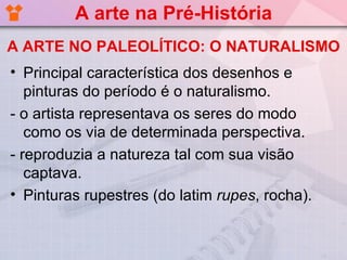 A arte na Pré-História
A ARTE NO PALEOLÍTICO: O NATURALISMO
• Principal característica dos desenhos e
   pinturas do período é o naturalismo.
- o artista representava os seres do modo
   como os via de determinada perspectiva.
- reproduzia a natureza tal com sua visão
   captava.
• Pinturas rupestres (do latim rupes, rocha).
 