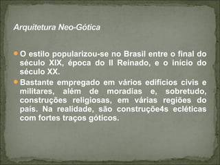 O estilo popularizou-se no Brasil entre o final do
século XIX, época do II Reinado, e o início do
século XX.
Bastante empregado em vários edifícios civis e
militares, além de moradias e, sobretudo,
construções religiosas, em várias regiões do
país. Na realidade, são construçõe4s ecléticas
com fortes traços góticos.
 