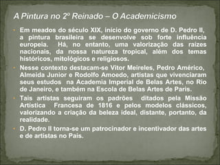 • Em meados do século XIX, início do governo de D. Pedro II,
a pintura brasileira se desenvolve sob forte influência
europeia. Há, no entanto, uma valorização das raízes
nacionais, da nossa natureza tropical, além dos temas
históricos, mitológicos e religiosos.
• Nesse contexto destacam-se Vitor Meireles, Pedro Américo,
Almeida Junior e Rodolfo Amoedo, artistas que vivenciaram
seus estudos na Academia Imperial de Belas Artes, no Rio
de Janeiro, e também na Escola de Belas Artes de Paris.
• Tais artistas seguiram os padrões ditados pela Missão
Artística Francesa de 1816 e pelos modelos clássicos,
valorizando a criação da beleza ideal, distante, portanto, da
realidade.
• D. Pedro II torna-se um patrocinador e incentivador das artes
e de artistas no País.
 