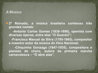 2º Reinado, a música brasileira conheceu três
grandes nomes:
-Antonio Carlos Gomes (1836-1896), operista com
diversas óperas, entre elas “O Guarani”;
-Francisco Manuel da Silva (1795-1865), compositor
e maestro autor da música do Hino Nacional;
-Chiquinha Gonzaga (1847-1935), compositora e
pianista de choro, autora da primeira marcha
carnavalesca – “Ó abre alas”.
 