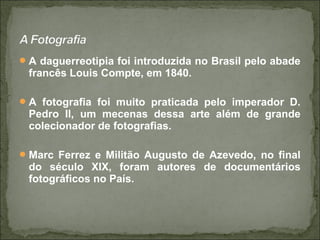 A daguerreotipia foi introduzida no Brasil pelo abade
francês Louis Compte, em 1840.
A fotografia foi muito praticada pelo imperador D.
Pedro II, um mecenas dessa arte além de grande
colecionador de fotografias.
Marc Ferrez e Militão Augusto de Azevedo, no final
do século XIX, foram autores de documentários
fotográficos no País.
 