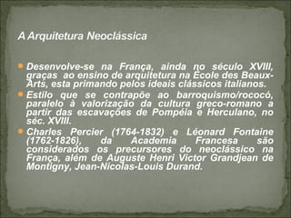 Desenvolve-se na França, ainda no século XVIII,
graças ao ensino de arquitetura na École des Beaux-
Arts, esta primando pelos ideais clássicos italianos.
Estilo que se contrapõe ao barroquismo/rococó,
paralelo à valorização da cultura greco-romano a
partir das escavações de Pompéia e Herculano, no
séc. XVIII.
Charles Percier (1764-1832) e Léonard Fontaine
(1762-1826), da Academia Francesa são
considerados os precursores do neoclássico na
França, além de Auguste Henri Victor Grandjean de
Montigny, Jean-Nicolas-Louis Durand.
 