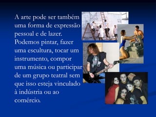 A arte pode ser também
uma forma de expressão
pessoal e de lazer.
Podemos pintar, fazer
uma escultura, tocar um
instrumento, compor
uma música ou participar
de um grupo teatral sem
que isso esteja vinculado
à indústria ou ao
comércio.
 