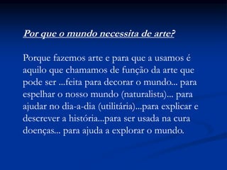 Por que o mundo necessita de arte?
Porque fazemos arte e para que a usamos é
aquilo que chamamos de função da arte que
pode ser ...feita para decorar o mundo... para
espelhar o nosso mundo (naturalista)... para
ajudar no dia-a-dia (utilitária)...para explicar e
descrever a história...para ser usada na cura
doenças... para ajuda a explorar o mundo.
 