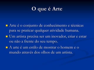 O que é Arte
 Arte é o conjunto de conhecimento e técnicas
para se praticar qualquer atividade humana.
 Um artista precisa ser um inovador, criar e estar
ou não a frente do seu tempo.
 A arte é um estilo de mostrar o homem e o
mundo através dos olhos de um artista.
 
