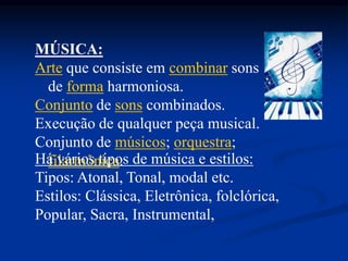 MÚSICA:
Arte que consiste em combinar sons
de forma harmoniosa.
Conjunto de sons combinados.
Execução de qualquer peça musical.
Conjunto de músicos; orquestra;
filarmônica.Há vários tipos de música e estilos:
Tipos: Atonal, Tonal, modal etc.
Estilos: Clássica, Eletrônica, folclórica,
Popular, Sacra, Instrumental,
 
