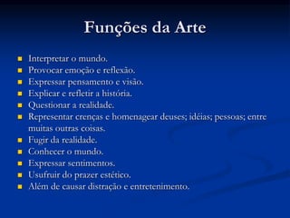 Funções da Arte
 Interpretar o mundo.
 Provocar emoção e reflexão.
 Expressar pensamento e visão.
 Explicar e refletir a história.
 Questionar a realidade.
 Representar crenças e homenagear deuses; idéias; pessoas; entre
muitas outras coisas.
 Fugir da realidade.
 Conhecer o mundo.
 Expressar sentimentos.
 Usufruir do prazer estético.
 Além de causar distração e entretenimento.
 
