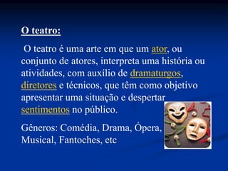 O teatro:
O teatro é uma arte em que um ator, ou
conjunto de atores, interpreta uma história ou
atividades, com auxílio de dramaturgos,
diretores e técnicos, que têm como objetivo
apresentar uma situação e despertar
sentimentos no público.
Gêneros: Comédia, Drama, Ópera,
Musical, Fantoches, etc
 