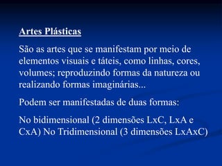 Artes Plásticas
São as artes que se manifestam por meio de
elementos visuais e táteis, como linhas, cores,
volumes; reproduzindo formas da natureza ou
realizando formas imaginárias...
Podem ser manifestadas de duas formas:
No bidimensional (2 dimensões LxC, LxA e
CxA) No Tridimensional (3 dimensões LxAxC)
 