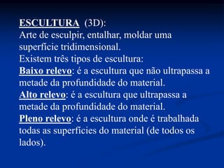 ESCULTURA (3D):
Arte de esculpir, entalhar, moldar uma
superfície tridimensional.
Existem três tipos de escultura:
Baixo relevo: é a escultura que não ultrapassa a
metade da profundidade do material.
Alto relevo: é a escultura que ultrapassa a
metade da profundidade do material.
Pleno relevo: é a escultura onde é trabalhada
todas as superfícies do material (de todos os
lados).
 