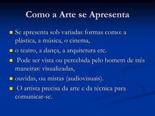 Como a Arte se Apresenta
 Se apresenta sob variadas formas como: a
plástica, a música, o cinema,
 o teatro, a dança, a arquitetura etc.
 Pode ser vista ou percebida pelo homem de três
maneiras: visualizadas,
 ouvidas, ou mistas (audiovisuais).
 O artista precisa da arte e da técnica para
comunicar-se.
 