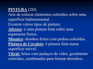 PINTURA (2D):
Arte de colocar elementos coloridos sobre uma
superfície bidimensional.
Existem vários tipos de pintura:
Afresco: é uma pintura feita sobre uma
argamassa fresca.
Mosaico: desnhos feitos com pedras coloridas.
Pintura de Cavalete: é pintura fieta numa
superfície móvel.
Vitral: feitos com pedaços de vidro, geralmente
coloridos, combinados para formar desenhos.
 