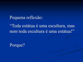 Pequena reflexão:
“Toda estátua é uma escultura, mas
nem toda escultura é uma estátua!”
Porque?
 