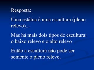 Resposta:
Uma estátua é uma escultura (pleno
relevo)...
Mas há mais dois tipos de escultura:
o baixo relevo e o alto relevo
Então a escultura não pode ser
somente o pleno relevo.
 