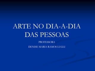 ARTE NO DIA-A-DIA
DAS PESSOAS
PROFESSORA
DENISE MARIA RAMOS LUGLI
 