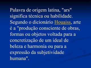 Palavra de origem latina, "ars"
significa técnica ou habilidade.
Segundo o dicionário Houaiss, arte
é a "produção consciente de obras,
formas ou objetos voltada para a
concretização de um ideal de
beleza e harmonia ou para a
expressão da subjetividade
humana".
 