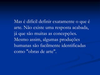 Mas é difícil definir exatamente o que é
arte. Não existe uma resposta acabada,
já que são muitas as concepções.
Mesmo assim, algumas produções
humanas são facilmente identificadas
como "obras de arte".
 