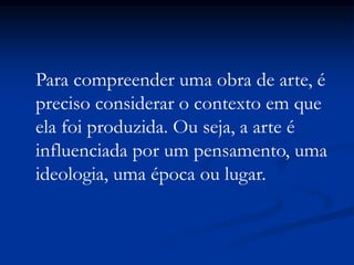 Para compreender uma obra de arte, é
preciso considerar o contexto em que
ela foi produzida. Ou seja, a arte é
influenciada por um pensamento, uma
ideologia, uma época ou lugar.
 