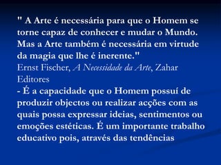 " A Arte é necessária para que o Homem se
torne capaz de conhecer e mudar o Mundo.
Mas a Arte também é necessária em virtude
da magia que lhe é inerente."
Ernst Fischer, A Necessidade da Arte, Zahar
Editores
- É a capacidade que o Homem possuí de
produzir objectos ou realizar acções com as
quais possa expressar ideias, sentimentos ou
emoções estéticas. É um importante trabalho
educativo pois, através das tendências
 