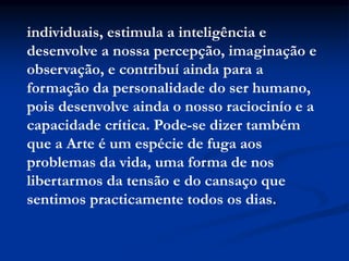 individuais, estimula a inteligência e
desenvolve a nossa percepção, imaginação e
observação, e contribuí ainda para a
formação da personalidade do ser humano,
pois desenvolve ainda o nosso raciocinío e a
capacidade crítica. Pode-se dizer também
que a Arte é um espécie de fuga aos
problemas da vida, uma forma de nos
libertarmos da tensão e do cansaço que
sentimos practicamente todos os dias.
 